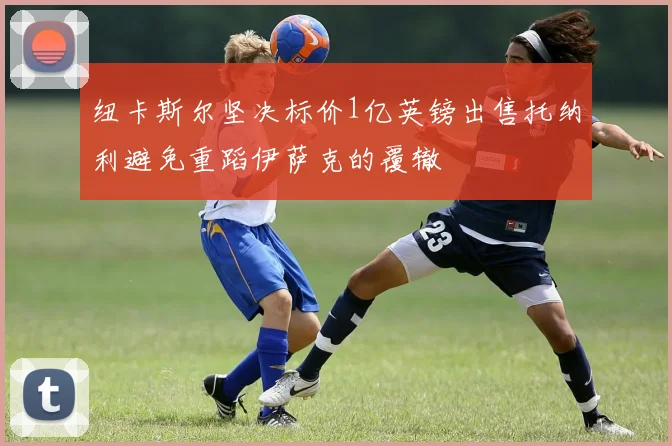 纽卡斯尔坚决标价1亿英镑出售托纳利避免重蹈伊萨克的覆辙