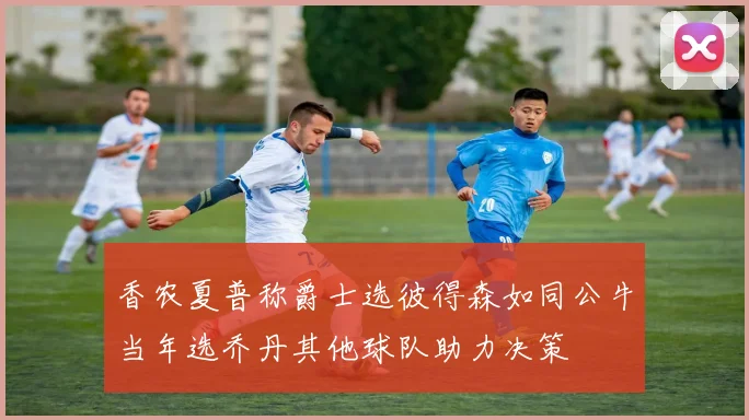 香农夏普称爵士选彼得森如同公牛当年选乔丹其他球队助力决策