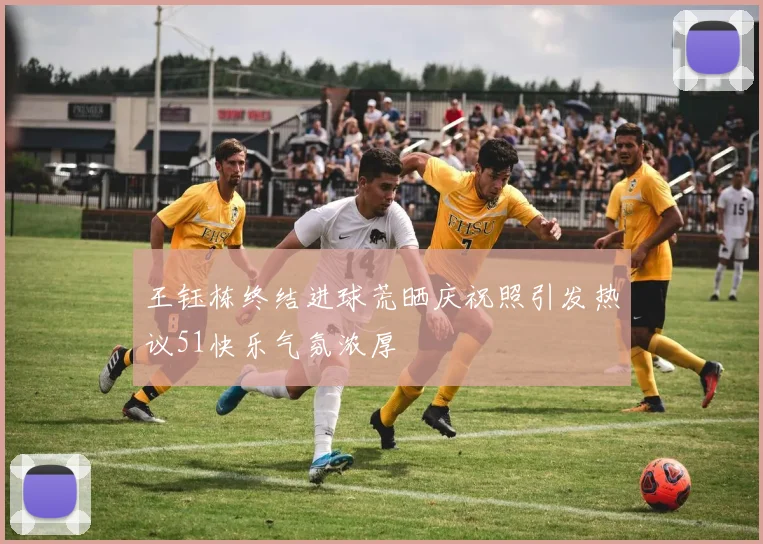 王钰栋终结进球荒晒庆祝照引发热议51快乐气氛浓厚