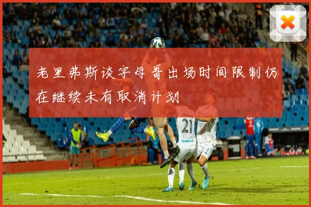 老里弗斯谈字母哥出场时间限制仍在继续未有取消计划