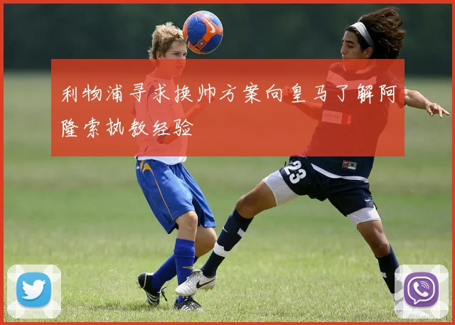 利物浦寻求换帅方案向皇马了解阿隆索执教经验