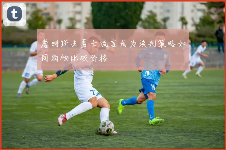 詹姆斯去勇士流言或为谈判策略如同购物比较价格