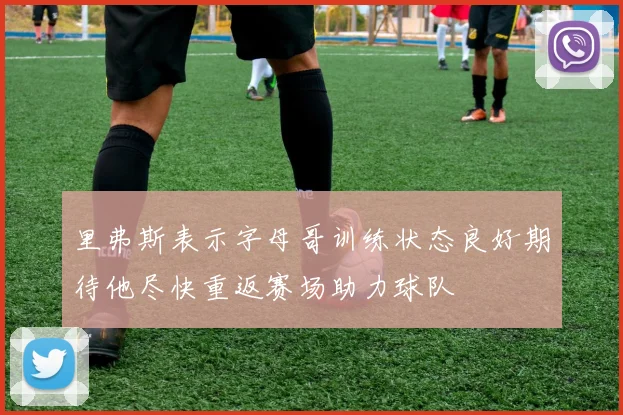 里弗斯表示字母哥训练状态良好期待他尽快重返赛场助力球队