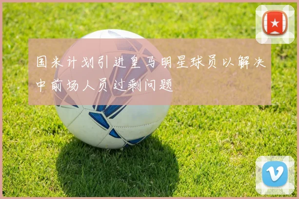 国米计划引进皇马明星球员以解决中前场人员过剩问题
