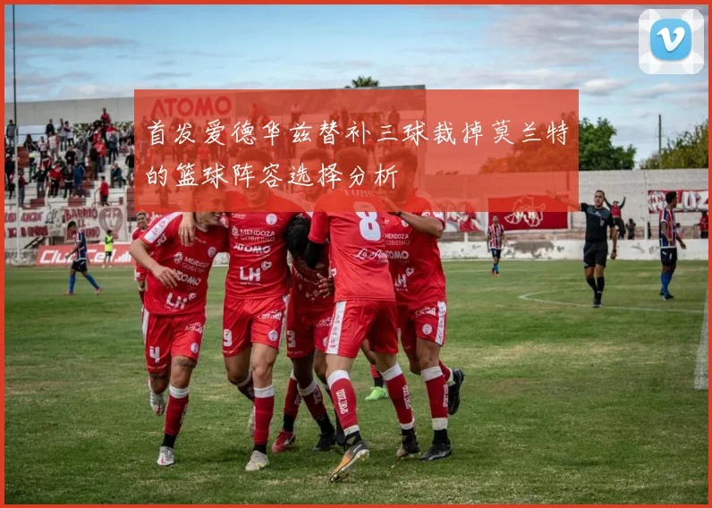 首发爱德华兹替补三球裁掉莫兰特的篮球阵容选择分析