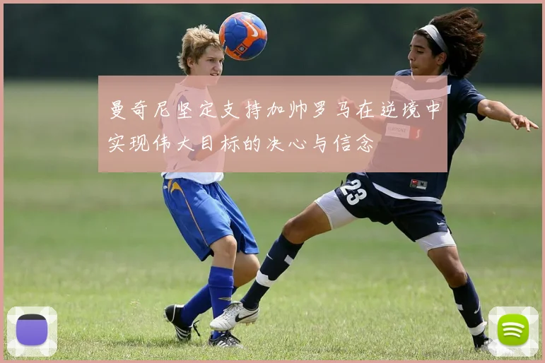 曼奇尼坚定支持加帅罗马在逆境中实现伟大目标的决心与信念