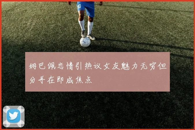 姆巴佩恋情引热议女友魅力无穷但分手在即成焦点