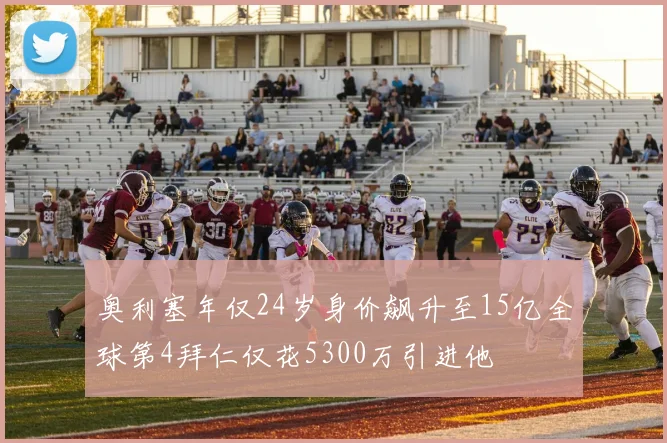 奥利塞年仅24岁身价飙升至15亿全球第4拜仁仅花5300万引进他