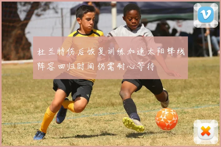 杜兰特伤后恢复训练加速太阳锋线阵容回归时间仍需耐心等待