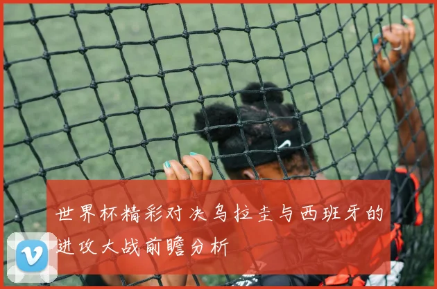世界杯精彩对决乌拉圭与西班牙的进攻大战前瞻分析
