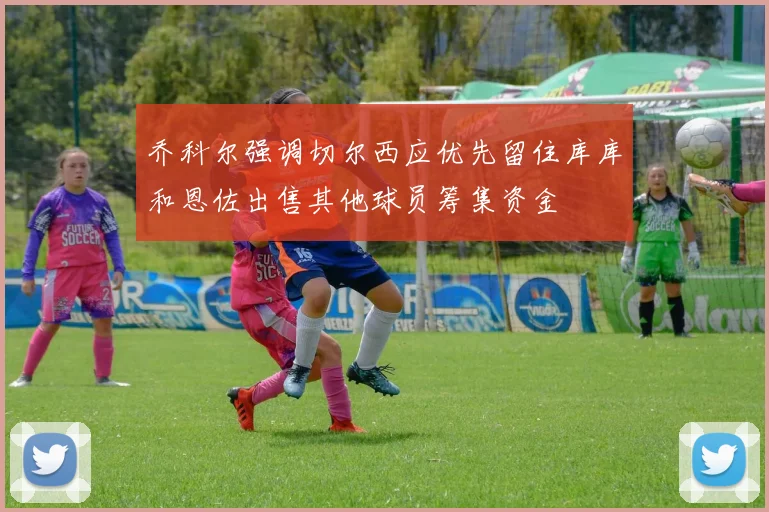 乔科尔强调切尔西应优先留住库库和恩佐出售其他球员筹集资金