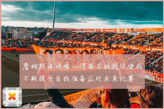詹姆斯谈训练心得每日挑战促使我不断提升自我准备应对未来比赛
