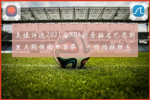 美媒评选2021届NBA新秀排名巴恩斯里夫斯领衔申京第六杰伦格林跌至第九