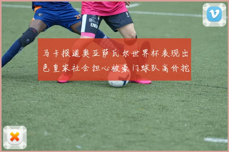 马卡报道奥亚萨瓦尔世界杯表现出色皇家社会担心被豪门球队高价挖角