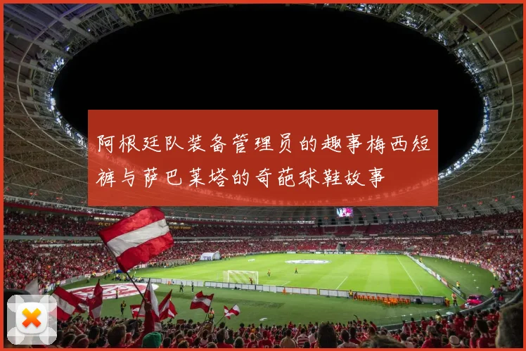 阿根廷队装备管理员的趣事梅西短裤与萨巴莱塔的奇葩球鞋故事
