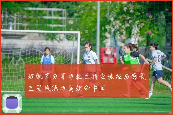 班凯罗分享与杜兰特合练经历感受巨星风范与高效命中率
