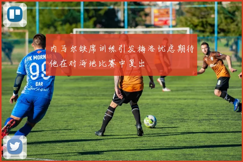 内马尔缺席训练引发梅洛忧虑期待他在对海地比赛中复出