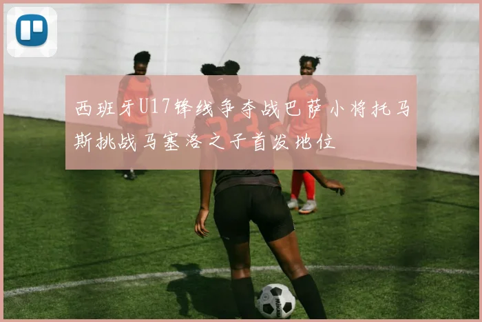 西班牙U17锋线争夺战巴萨小将托马斯挑战马塞洛之子首发地位