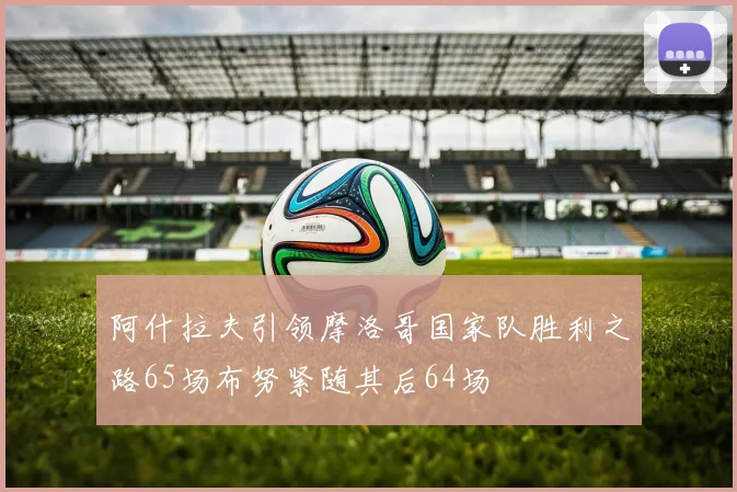 阿什拉夫引领摩洛哥国家队胜利之路65场布努紧随其后64场