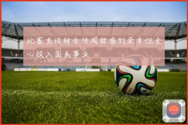 比塞克谈转会传闻称感到荣幸但全心投入国米事业