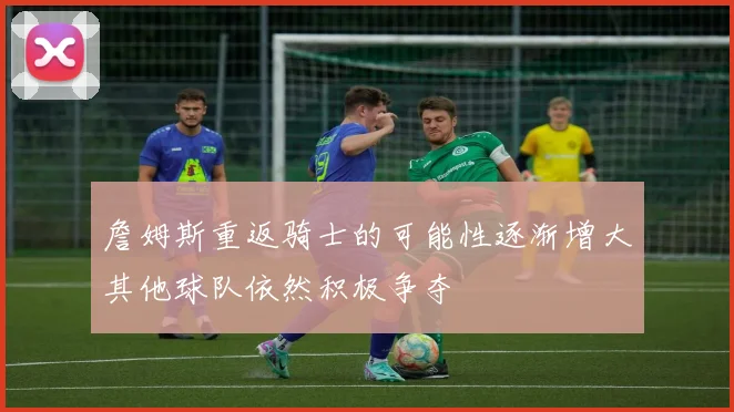 詹姆斯重返骑士的可能性逐渐增大其他球队依然积极争夺