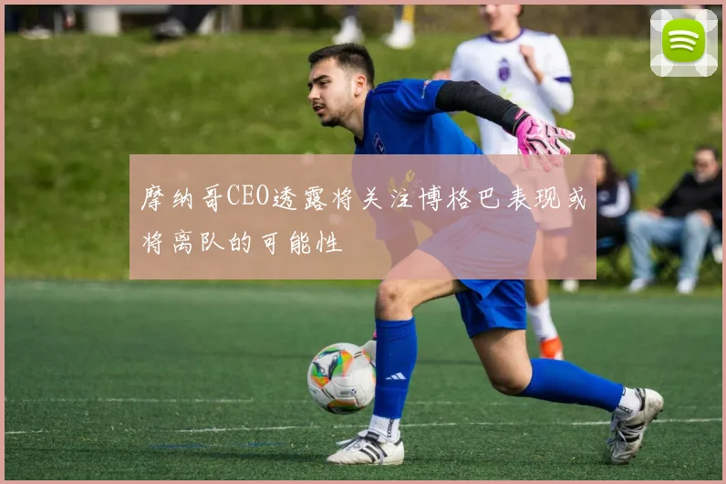 摩纳哥CEO透露将关注博格巴表现或将离队的可能性