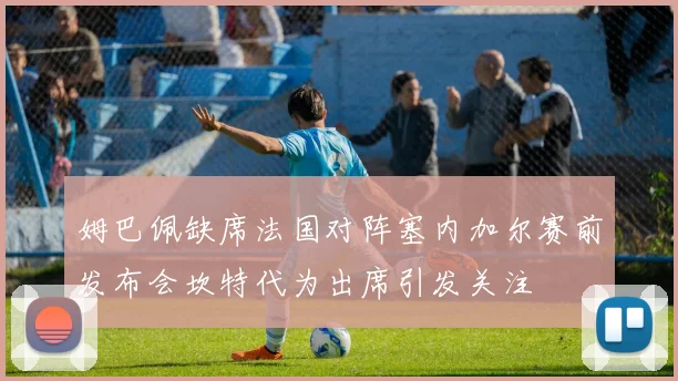 姆巴佩缺席法国对阵塞内加尔赛前发布会坎特代为出席引发关注