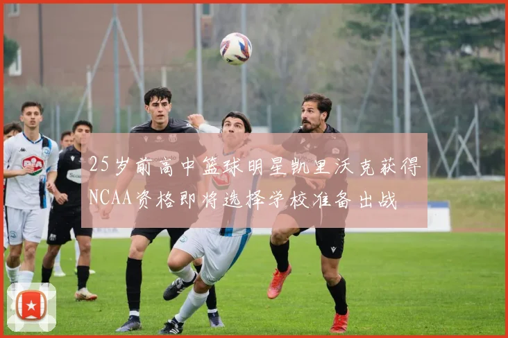 25岁前高中篮球明星凯里沃克获得NCAA资格即将选择学校准备出战