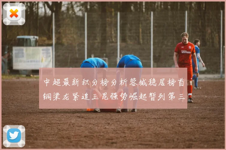 中超最新积分榜分析蓉城稳居榜首铜梁龙紧追玉昆强势崛起暂列第三