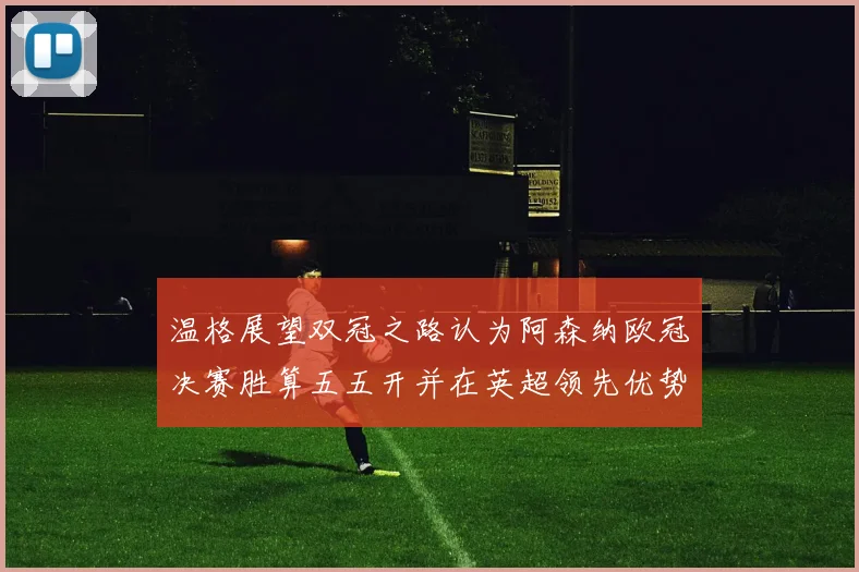 温格展望双冠之路认为阿森纳欧冠决赛胜算五五开并在英超领先优势明显