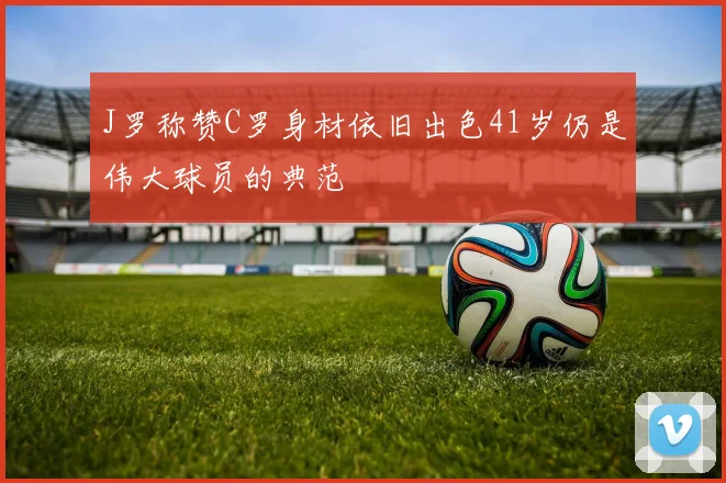 J罗称赞C罗身材依旧出色41岁仍是伟大球员的典范