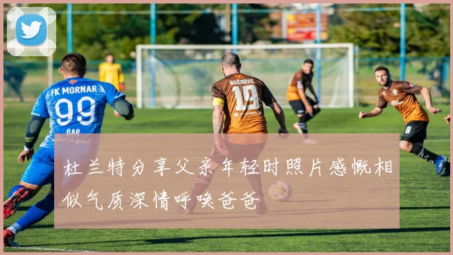 杜兰特分享父亲年轻时照片感慨相似气质深情呼唤爸爸