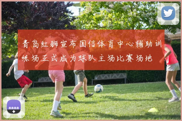 青岛红狮宣布国信体育中心辅助训练场正式成为球队主场比赛场地