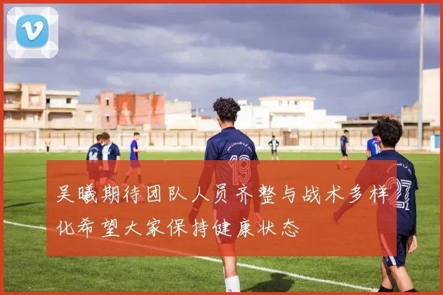 吴曦期待团队人员齐整与战术多样化希望大家保持健康状态